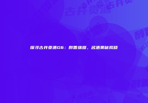 探寻古井贡酒G6：醇香绵甜，名酒奥秘揭晓