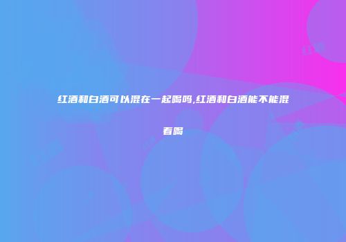 红酒和白酒可以混在一起喝吗,红酒和白酒能不能混着喝