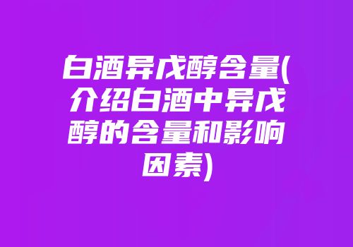 白酒异戊醇含量(介绍白酒中异戊醇的含量和影响因素)