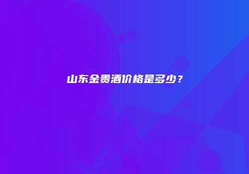 山东金贵酒价格是多少？