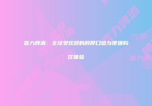 喜力啤酒：全球受欢迎的醇厚口感与便捷购饮体验