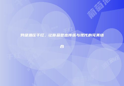列级酒庄干红，让你品尝出传统与现代的完美结合