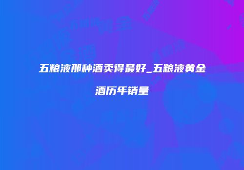 五粮液那种酒卖得最好_五粮液黄金酒历年销量
