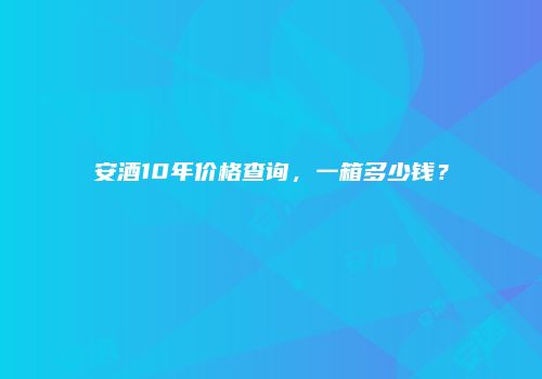 安酒10年价格查询，一箱多少钱？