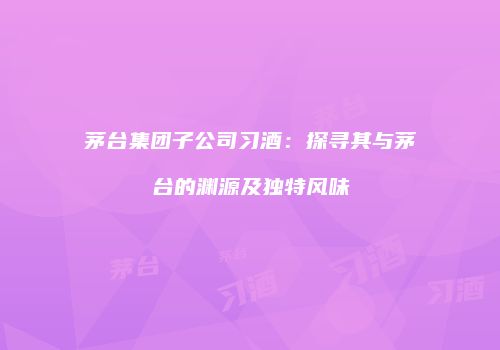 茅台集团子公司习酒：探寻其与茅台的渊源及独特风味