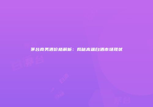 茅台商务酒价格解析：揭秘高端白酒市场现状