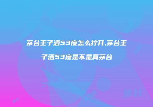 茅台王子酒53度怎么拧开,茅台王子酒53度是不是真茅台