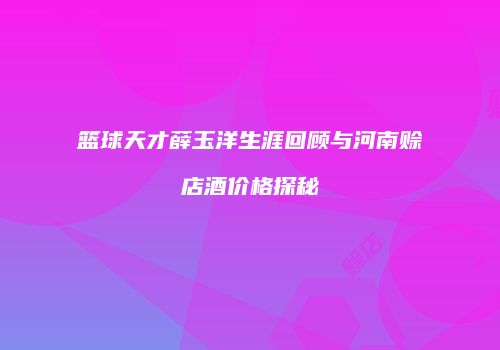 篮球天才薛玉洋生涯回顾与河南赊店酒价格探秘