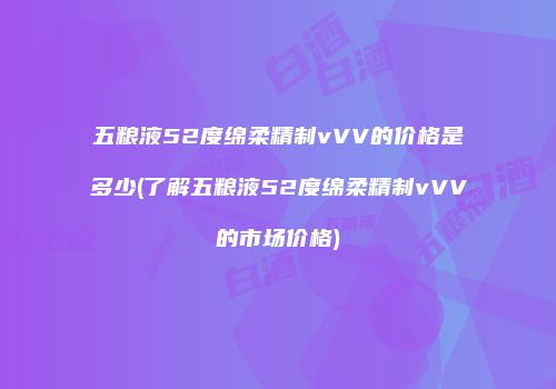 五粮液52度绵柔精制vVV的价格是多少(了解五粮液52度绵柔精制vVV的市场价格)