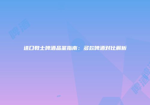 进口教士啤酒品鉴指南：多款啤酒对比解析