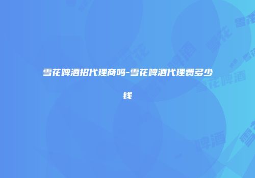 雪花啤酒招代理商吗-雪花啤酒代理费多少钱