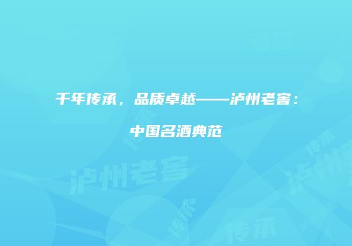 千年传承，品质卓越——泸州老窖：中国名酒典范