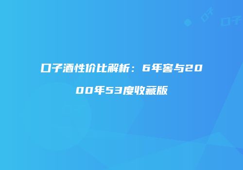 口子酒性价比解析：6年窖与2000年53度收藏版