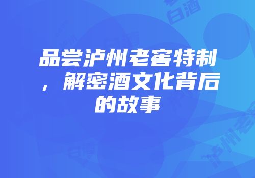 品尝泸州老窖特制，解密酒文化背后的故事