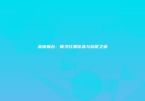 品味烟台：探寻红酒佳品与搭配之道