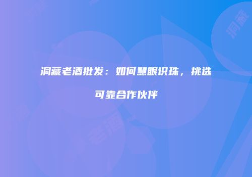 洞藏老酒批发：如何慧眼识珠，挑选可靠合作伙伴