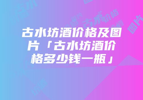 古水坊酒价格及图片「古水坊酒价格多少钱一瓶」