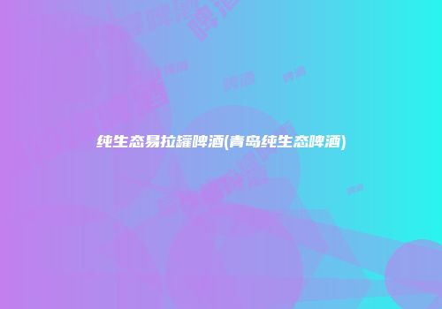 纯生态易拉罐啤酒(青岛纯生态啤酒)