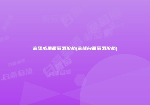 富隆威拿葡萄酒价格(富隆白葡萄酒价格)