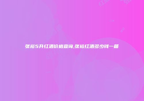 张裕5升红酒价格查询,张裕红酒多少钱一箱