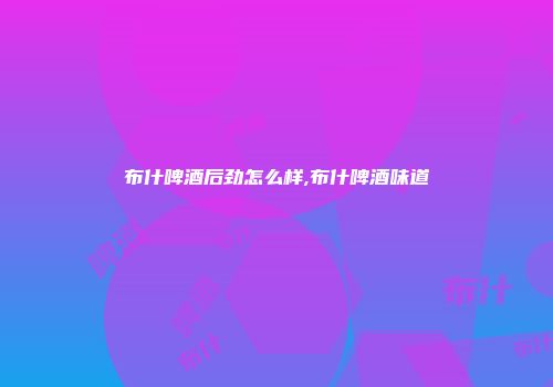布什啤酒后劲怎么样,布什啤酒味道