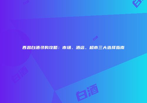 西昌白酒寻购攻略：市场、酒店、超市三大选择指南