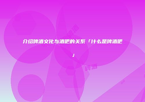 介绍啤酒文化与酒吧的关系「什么是啤酒吧」