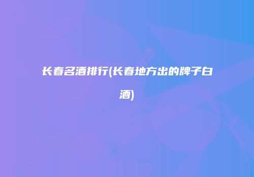 长春名酒排行(长春地方出的牌子白酒)