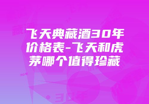 飞天典藏酒30年价格表-飞天和虎茅哪个值得珍藏