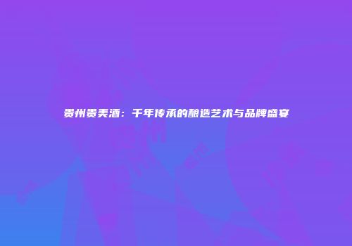 贵州贵美酒：千年传承的酿造艺术与品牌盛宴