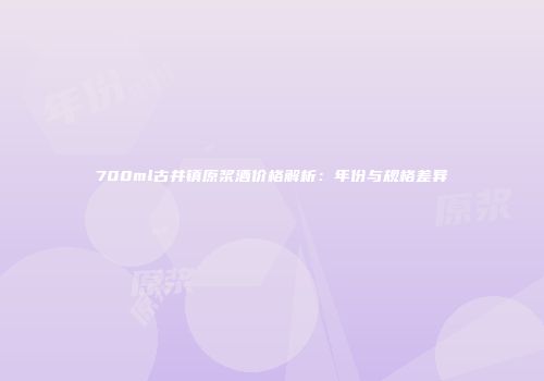 700ml古井镇原浆酒价格解析：年份与规格差异