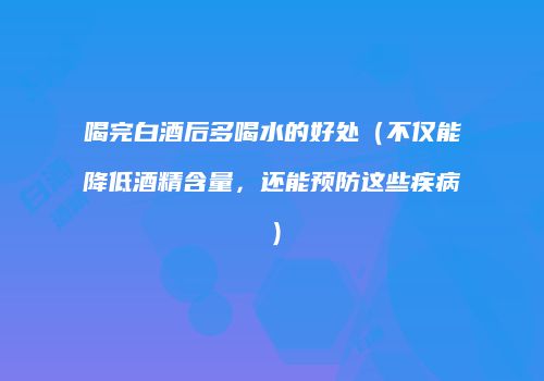 喝完白酒后多喝水的好处（不仅能降低酒精含量，还能预防这些疾病）