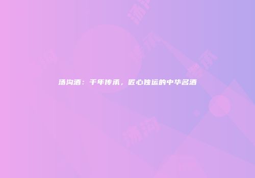 汤沟酒：千年传承，匠心独运的中华名酒