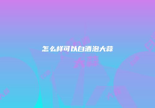 怎么样可以白酒泡大蒜