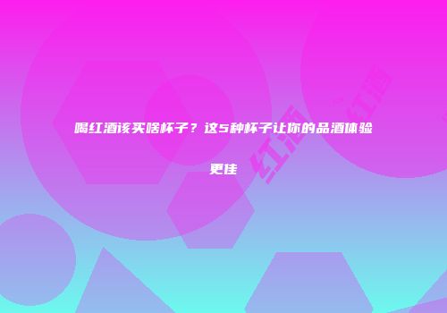 喝红酒该买啥杯子？这5种杯子让你的品酒体验更佳