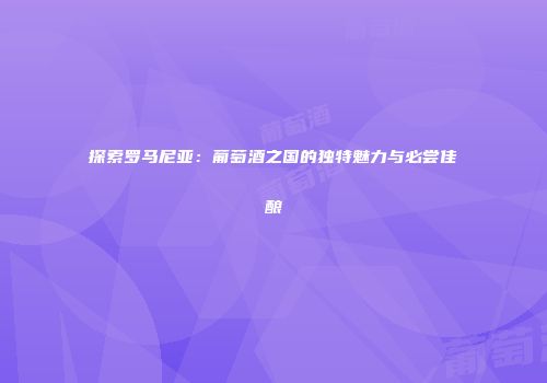 探索罗马尼亚：葡萄酒之国的独特魅力与必尝佳酿