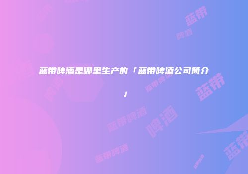 蓝带啤酒是哪里生产的「蓝带啤酒公司简介」