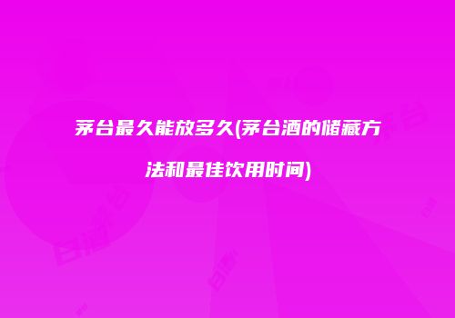 茅台最久能放多久(茅台酒的储藏方法和最佳饮用时间)