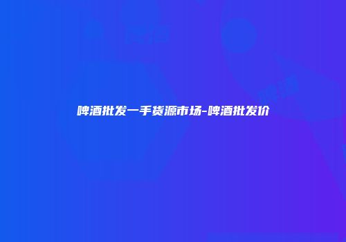 啤酒批发一手货源市场-啤酒批发价