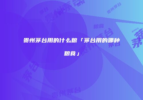 贵州茅台用的什么粮「茅台用的哪种粮食」