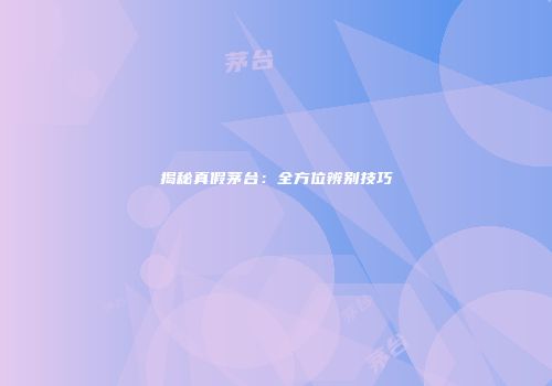 揭秘真假茅台：全方位辨别技巧
