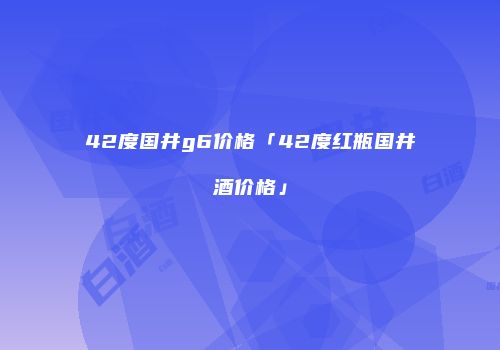42度国井g6价格「42度红瓶国井酒价格」