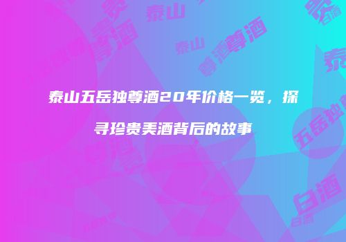 泰山五岳独尊酒20年价格一览，探寻珍贵美酒背后的故事