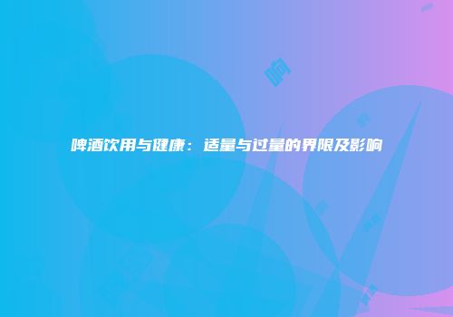 啤酒饮用与健康：适量与过量的界限及影响