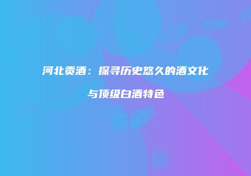 河北贡酒：探寻历史悠久的酒文化与顶级白酒特色