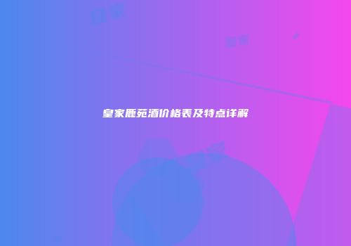 皇家鹿苑酒价格表及特点详解