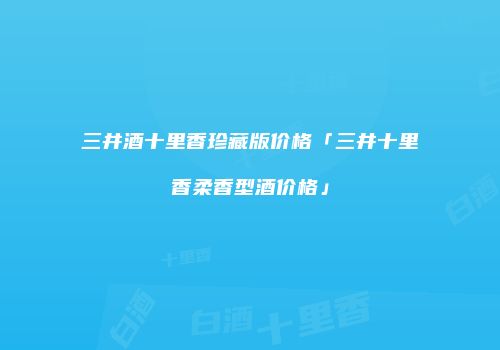 三井酒十里香珍藏版价格「三井十里香柔香型酒价格」