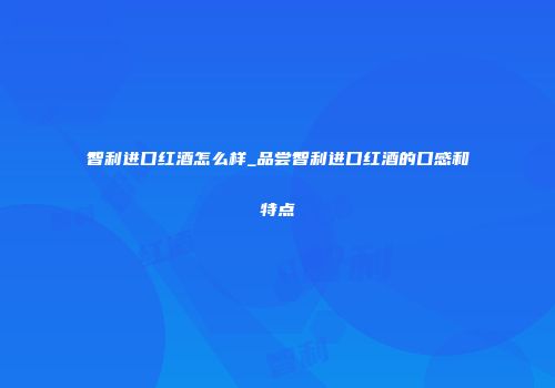 智利进口红酒怎么样_品尝智利进口红酒的口感和特点
