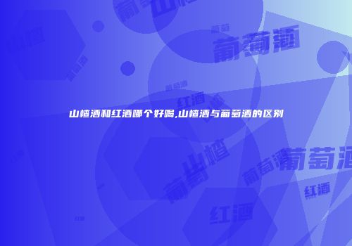 山楂酒和红酒哪个好喝,山楂酒与葡萄酒的区别