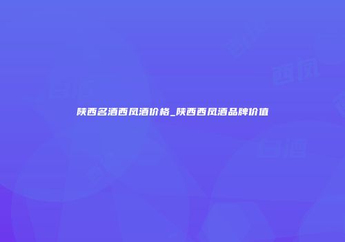 陕西名酒西凤酒价格_陕西西凤酒品牌价值